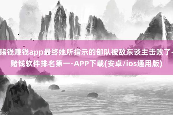 赌钱赚钱app最终她所指示的部队被敌东谈主击败了-赌钱软件排名第一-APP下载(安卓/ios通用版)