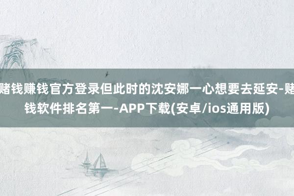 赌钱赚钱官方登录但此时的沈安娜一心想要去延安-赌钱软件排名第一-APP下载(安卓/ios通用版)