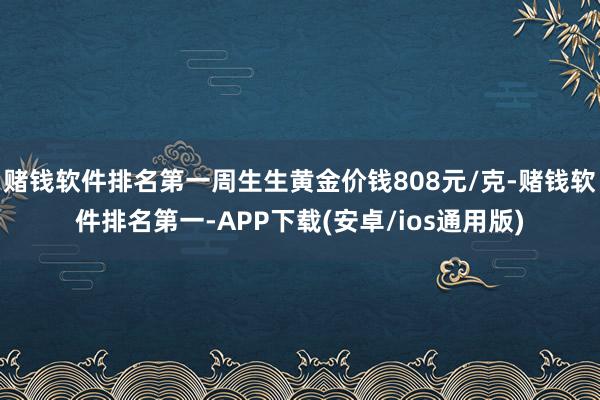 赌钱软件排名第一周生生黄金价钱808元/克-赌钱软件排名第一-APP下载(安卓/ios通用版)