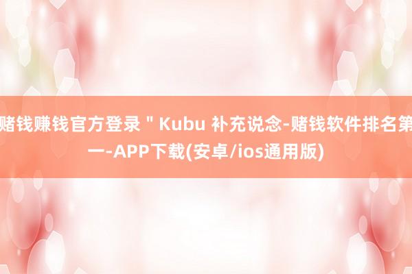 赌钱赚钱官方登录＂Kubu 补充说念-赌钱软件排名第一-APP下载(安卓/ios通用版)