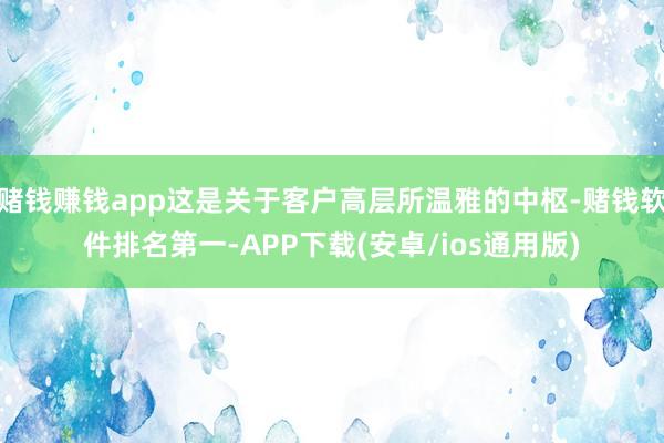 赌钱赚钱app这是关于客户高层所温雅的中枢-赌钱软件排名第一-APP下载(安卓/ios通用版)