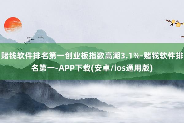 赌钱软件排名第一创业板指数高潮3.1%-赌钱软件排名第一-APP下载(安卓/ios通用版)