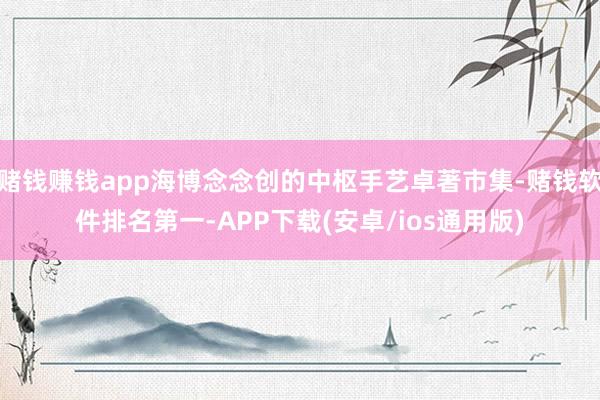 赌钱赚钱app海博念念创的中枢手艺卓著市集-赌钱软件排名第一-APP下载(安卓/ios通用版)