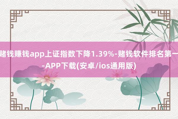 赌钱赚钱app上证指数下降1.39%-赌钱软件排名第一-APP下载(安卓/ios通用版)