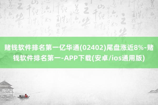 赌钱软件排名第一亿华通(02402)尾盘涨近8%-赌钱软件排名第一-APP下载(安卓/ios通用版)