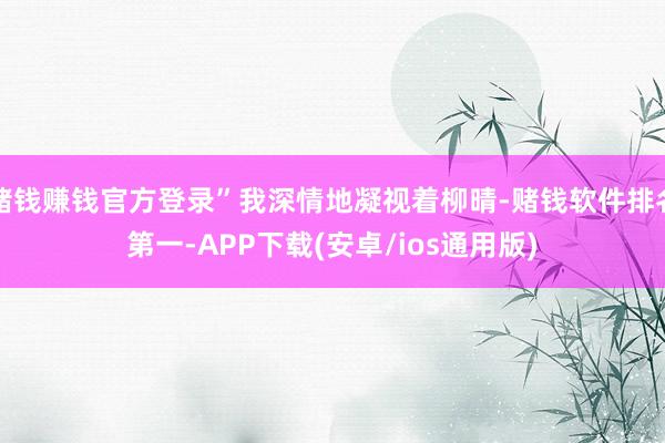赌钱赚钱官方登录”我深情地凝视着柳晴-赌钱软件排名第一-APP下载(安卓/ios通用版)