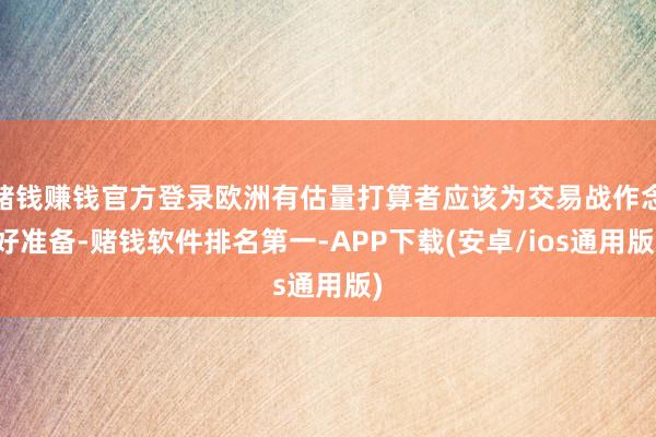 赌钱赚钱官方登录欧洲有估量打算者应该为交易战作念好准备-赌钱软件排名第一-APP下载(安卓/ios通用版)