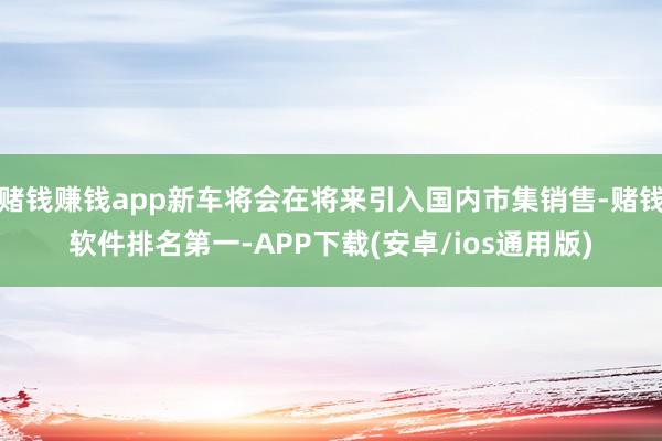赌钱赚钱app新车将会在将来引入国内市集销售-赌钱软件排名第一-APP下载(安卓/ios通用版)