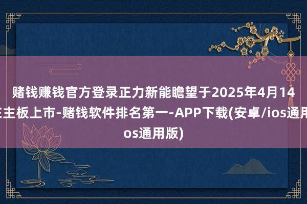 赌钱赚钱官方登录　　正力新能瞻望于2025年4月14日在主板上市-赌钱软件排名第一-APP下载(安卓/ios通用版)