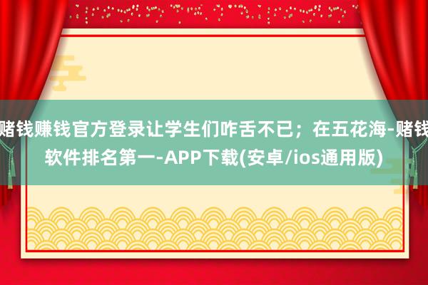 赌钱赚钱官方登录让学生们咋舌不已；在五花海-赌钱软件排名第一-APP下载(安卓/ios通用版)