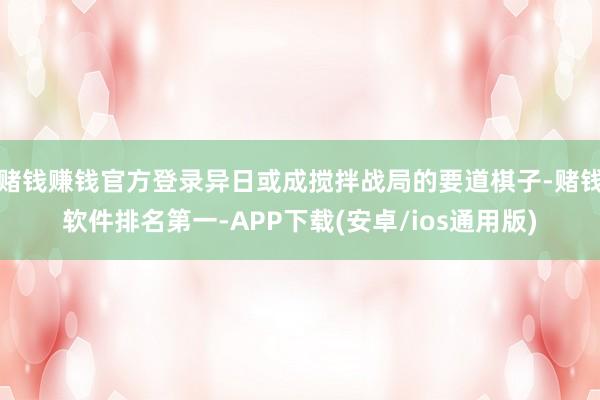 赌钱赚钱官方登录异日或成搅拌战局的要道棋子-赌钱软件排名第一-APP下载(安卓/ios通用版)