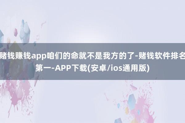 赌钱赚钱app咱们的命就不是我方的了-赌钱软件排名第一-APP下载(安卓/ios通用版)