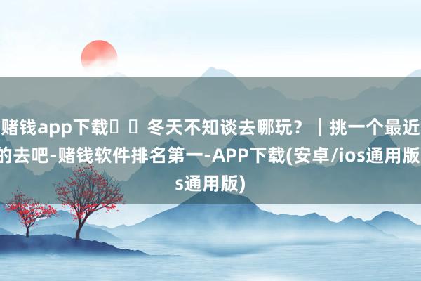赌钱app下载❄️冬天不知谈去哪玩?|挑一个最近的去吧-赌钱软件排名第一-APP下载(安卓/ios通用版)