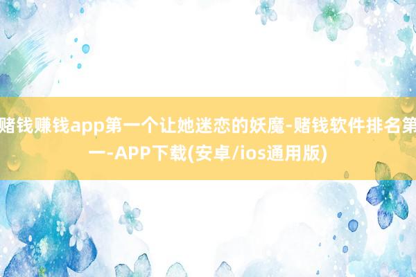 赌钱赚钱app第一个让她迷恋的妖魔-赌钱软件排名第一-APP下载(安卓/ios通用版)