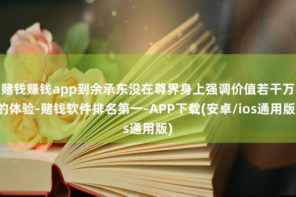 赌钱赚钱app到余承东没在尊界身上强调价值若干万的体验-赌钱软件排名第一-APP下载(安卓/ios通用版)