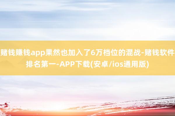 赌钱赚钱app果然也加入了6万档位的混战-赌钱软件排名第一-APP下载(安卓/ios通用版)