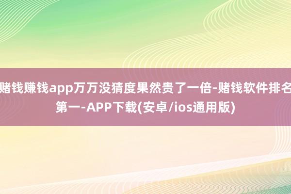 赌钱赚钱app万万没猜度果然贵了一倍-赌钱软件排名第一-APP下载(安卓/ios通用版)