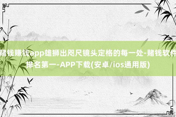 赌钱赚钱app雄狮出咫尺镜头定格的每一处-赌钱软件排名第一-APP下载(安卓/ios通用版)