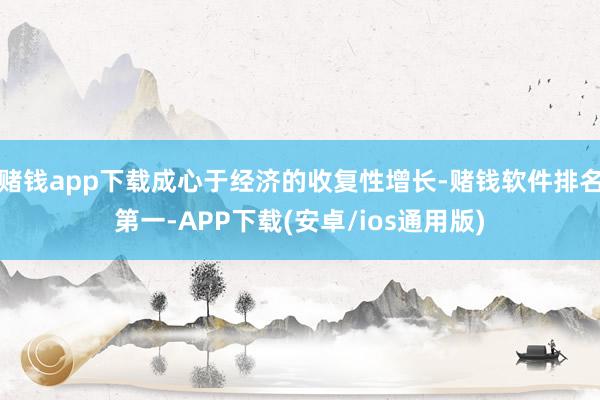 赌钱app下载成心于经济的收复性增长-赌钱软件排名第一-APP下载(安卓/ios通用版)