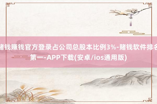 赌钱赚钱官方登录占公司总股本比例3%-赌钱软件排名第一-APP下载(安卓/ios通用版)