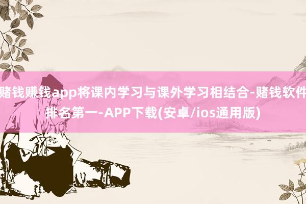 赌钱赚钱app将课内学习与课外学习相结合-赌钱软件排名第一-APP下载(安卓/ios通用版)