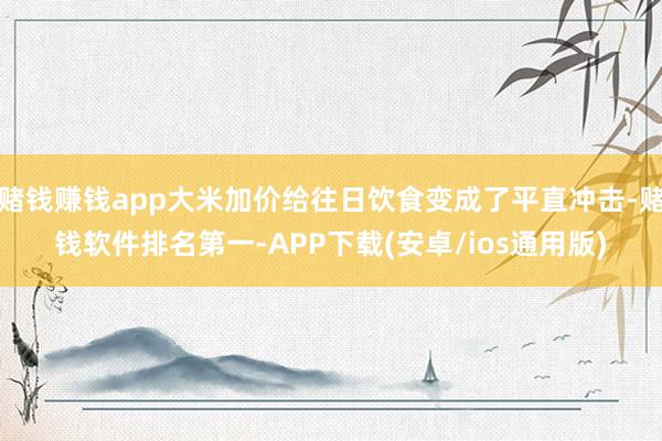 赌钱赚钱app大米加价给往日饮食变成了平直冲击-赌钱软件排名第一-APP下载(安卓/ios通用版)