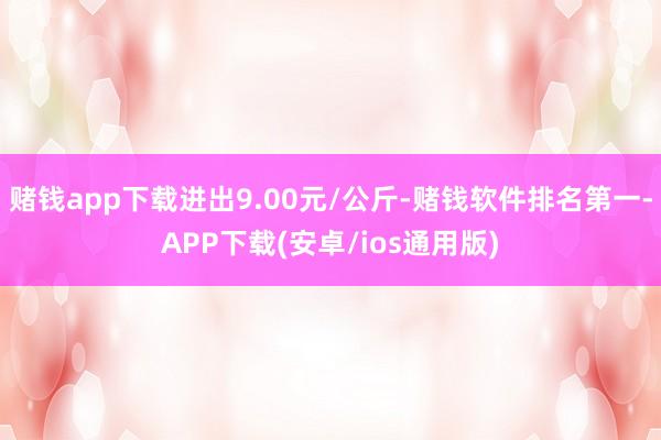 赌钱app下载进出9.00元/公斤-赌钱软件排名第一-APP下载(安卓/ios通用版)