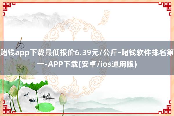 赌钱app下载最低报价6.39元/公斤-赌钱软件排名第一-APP下载(安卓/ios通用版)