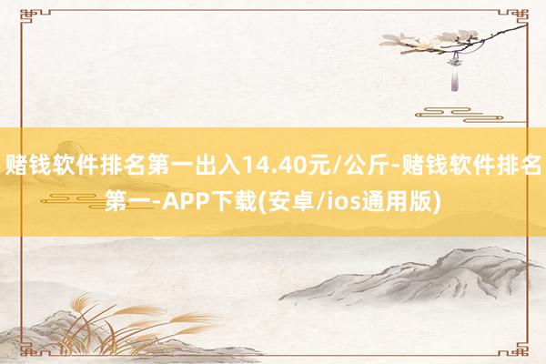 赌钱软件排名第一出入14.40元/公斤-赌钱软件排名第一-APP下载(安卓/ios通用版)