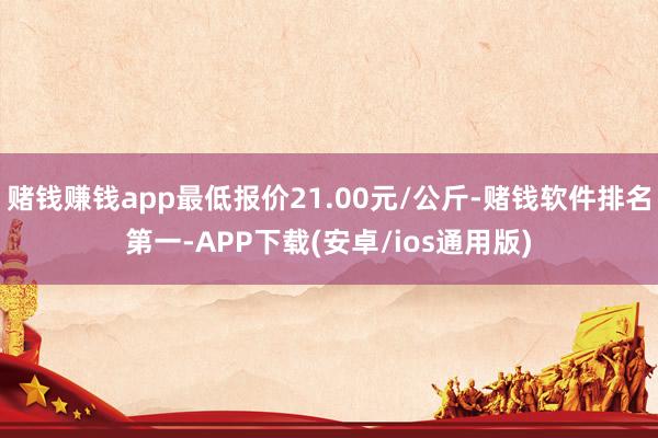 赌钱赚钱app最低报价21.00元/公斤-赌钱软件排名第一-APP下载(安卓/ios通用版)