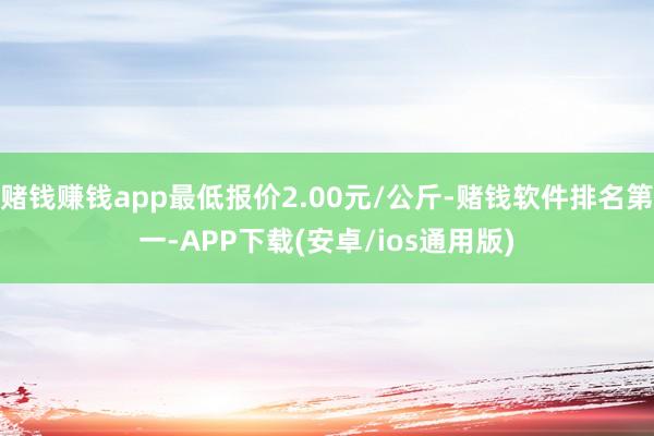 赌钱赚钱app最低报价2.00元/公斤-赌钱软件排名第一-APP下载(安卓/ios通用版)