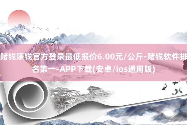 赌钱赚钱官方登录最低报价6.00元/公斤-赌钱软件排名第一-APP下载(安卓/ios通用版)