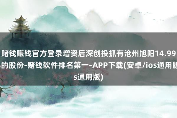 赌钱赚钱官方登录增资后深创投抓有沧州旭阳14.99%的股份-赌钱软件排名第一-APP下载(安卓/ios通用版)