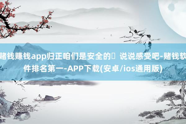 赌钱赚钱app归正咱们是安全的	说说感受吧-赌钱软件排名第一-APP下载(安卓/ios通用版)