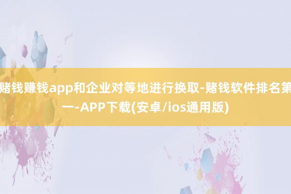 赌钱赚钱app和企业对等地进行换取-赌钱软件排名第一-APP下载(安卓/ios通用版)