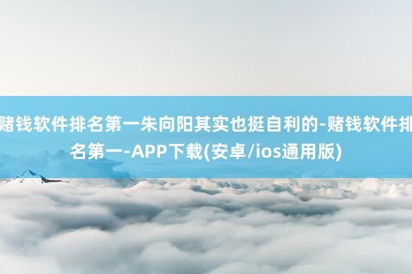赌钱软件排名第一朱向阳其实也挺自利的-赌钱软件排名第一-APP下载(安卓/ios通用版)