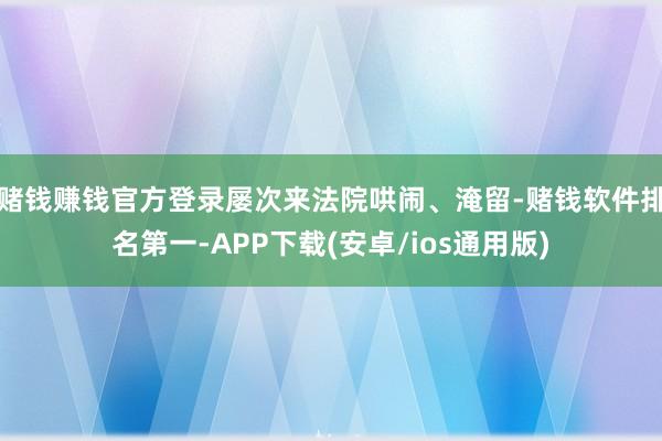 赌钱赚钱官方登录屡次来法院哄闹、淹留-赌钱软件排名第一-APP下载(安卓/ios通用版)