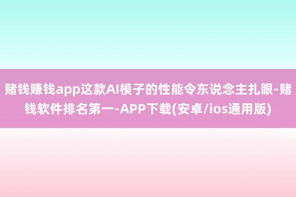 赌钱赚钱app这款AI模子的性能令东说念主扎眼-赌钱软件排名第一-APP下载(安卓/ios通用版)