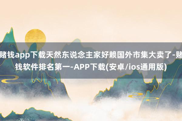 赌钱app下载天然东说念主家好赖国外市集大卖了-赌钱软件排名第一-APP下载(安卓/ios通用版)
