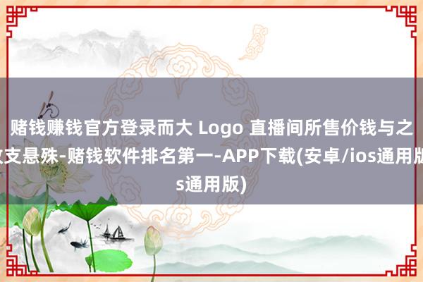 赌钱赚钱官方登录而大 Logo 直播间所售价钱与之收支悬殊-赌钱软件排名第一-APP下载(安卓/ios通用版)