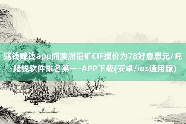 赌钱赚钱app而澳洲铝矿CIF报价为78好意思元/吨-赌钱软件排名第一-APP下载(安卓/ios通用版)