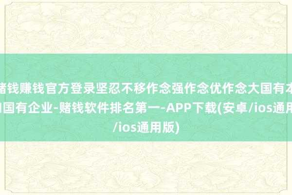赌钱赚钱官方登录坚忍不移作念强作念优作念大国有本钱和国有企业-赌钱软件排名第一-APP下载(安卓/ios通用版)