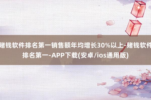 赌钱软件排名第一销售额年均增长30%以上-赌钱软件排名第一-APP下载(安卓/ios通用版)