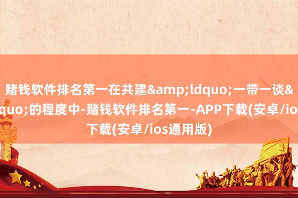 赌钱软件排名第一在共建&ldquo;一带一谈&rdquo;的程度中-赌钱软件排名第一-APP下载(安卓/ios通用版)