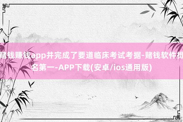赌钱赚钱app并完成了要道临床考试考据-赌钱软件排名第一-APP下载(安卓/ios通用版)