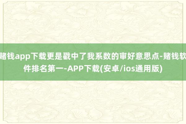 赌钱app下载更是戳中了我系数的审好意思点-赌钱软件排名第一-APP下载(安卓/ios通用版)