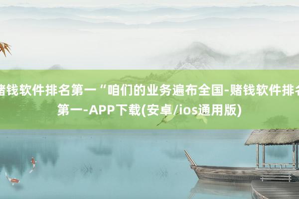 赌钱软件排名第一“咱们的业务遍布全国-赌钱软件排名第一-APP下载(安卓/ios通用版)