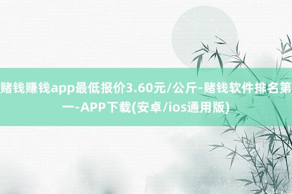 赌钱赚钱app最低报价3.60元/公斤-赌钱软件排名第一-APP下载(安卓/ios通用版)