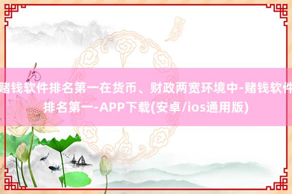 赌钱软件排名第一在货币、财政两宽环境中-赌钱软件排名第一-APP下载(安卓/ios通用版)