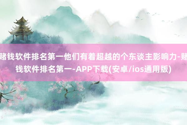 赌钱软件排名第一他们有着超越的个东谈主影响力-赌钱软件排名第一-APP下载(安卓/ios通用版)